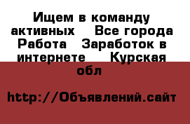 Ищем в команду активных. - Все города Работа » Заработок в интернете   . Курская обл.